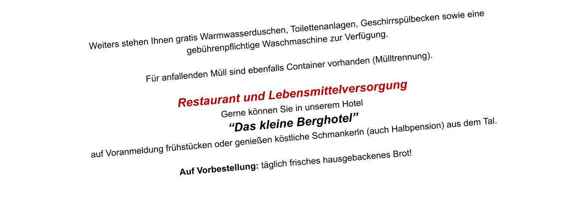 Weiters stehen Ihnen gratis Warmwasserduschen, Toilettenanlagen, Geschirrspülbecken sowie eine  gebührenpflichtige Waschmaschine zur Verfügung.  Für anfallenden Müll sind ebenfalls Container vorhanden (Mülltrennung).   Restaurant und Lebensmittelversorgung Gerne können Sie in unserem Hotel  “Das kleine Berghotel”  auf Voranmeldung frühstücken oder genießen köstliche Schmankerln (auch Halbpension) aus dem Tal.  Auf Vorbestellung: täglich frisches hausgebackenes Brot!