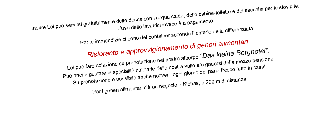 Inoltre Lei può servirsi gratuitamente delle docce con l’acqua calda, delle cabine-toilette e dei secchiai per le stoviglie.  L’uso delle lavatrici invece è a pagamento.  Per le immondizie ci sono dei container secondo il criterio della differenziata  Ristorante e approvvigionamento di generi alimentari Lei può fare colazione su prenotazione nel nostro albergo “Das kleine Berghotel”.  Può anche gustare le specialità culinarie della nostra valle e/o godersi della mezza pensione. Su prenotazione è possibile anche ricevere ogni giorno del pane fresco fatto in casa!  Per i generi alimentari c’è un negozio a Klebas, a 200 m di distanza.